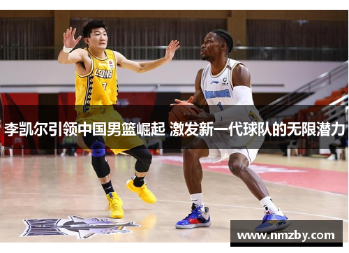李凯尔引领中国男篮崛起 激发新一代球队的无限潜力