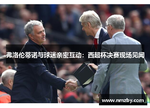 弗洛伦蒂诺与球迷亲密互动：西超杯决赛现场见闻