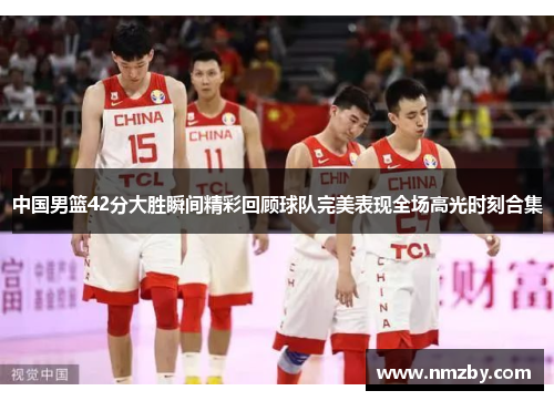 中国男篮42分大胜瞬间精彩回顾球队完美表现全场高光时刻合集