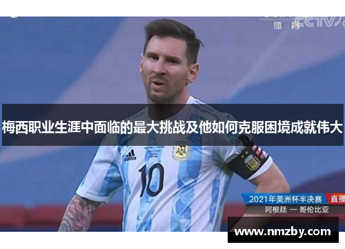 梅西职业生涯中面临的最大挑战及他如何克服困境成就伟大