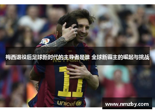 梅西退役后足球新时代的主导者是谁 全球新霸主的崛起与挑战
