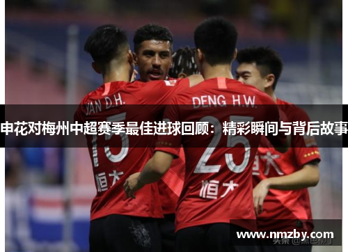 申花对梅州中超赛季最佳进球回顾：精彩瞬间与背后故事