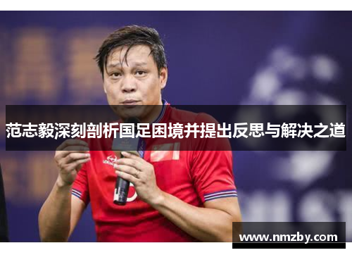范志毅深刻剖析国足困境并提出反思与解决之道 范志毅深刻剖析国足困境并提出反思与解决之道