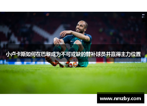 小卢卡斯如何在巴黎成为不可或缺的替补球员并赢得主力位置 小卢卡斯如何在巴黎成为不可或缺的替补球员并赢得主力位置