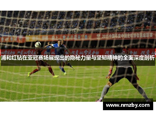 浦和红钻在亚冠赛场展现出的隐秘力量与坚韧精神的全面深度剖析 浦和红钻在亚冠赛场展现出的隐秘力量与坚韧精神的全面深度剖析